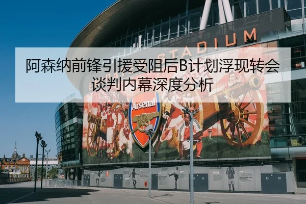 阿森纳前锋引援受阻后B计划浮现转会谈判内幕深度分析